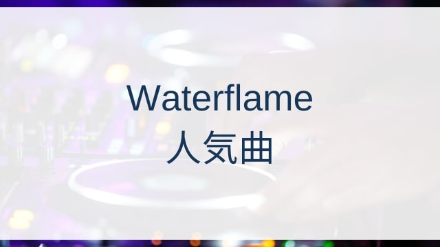 Waterflame(ウォーターフレイム)人気曲ランキングTOP30【2025年7月時点】